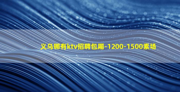 义乌哪有ktv招聘包厢-1200-1500素场